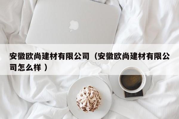 安徽歐尚建材有限公司（安徽歐尚建材有限公司怎么樣 ）
